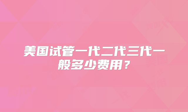美国试管一代二代三代一般多少费用?
