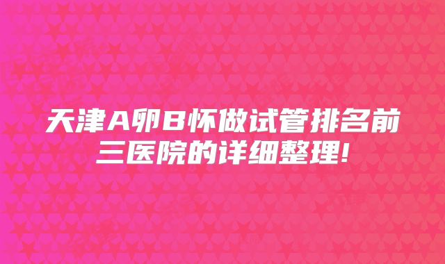 天津A卵B怀做试管排名前三医院的详细整理!