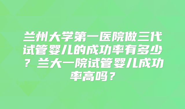 兰州大学第一医院做三代试管婴儿的成功率有多少？兰大一院试管婴儿成功率高吗？
