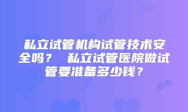 私立试管机构试管技术安全吗？ 私立试管医院做试管要准备多少钱？
