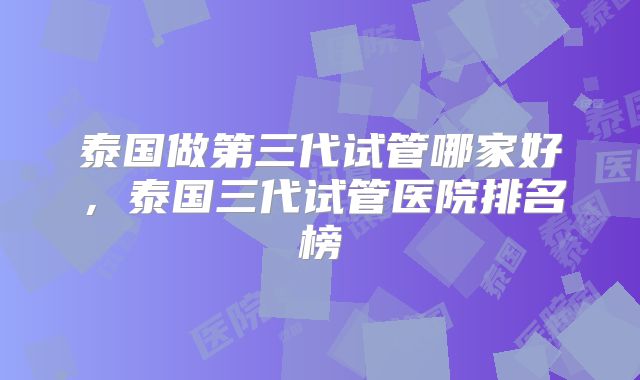 泰国做第三代试管哪家好，泰国三代试管医院排名榜