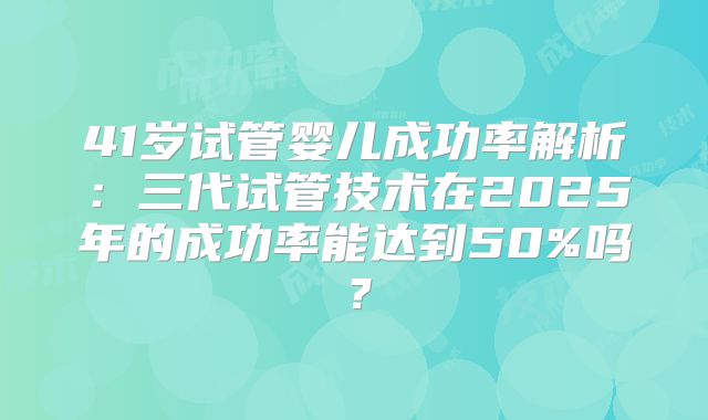 41岁试管婴儿成功率解析：三代试管技术在2025年的成功率能达到50%吗？