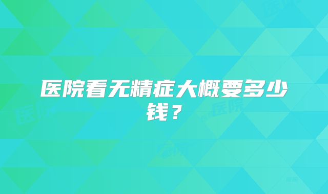 医院看无精症大概要多少钱？