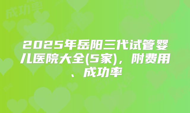 2025年岳阳三代试管婴儿医院大全(5家)，附费用、成功率