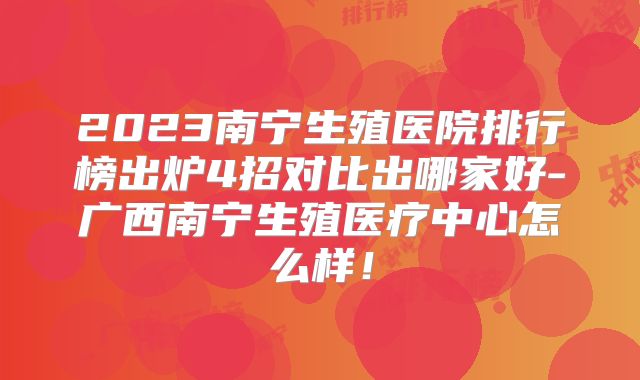 2023南宁生殖医院排行榜出炉4招对比出哪家好-广西南宁生殖医疗中心怎么样!
