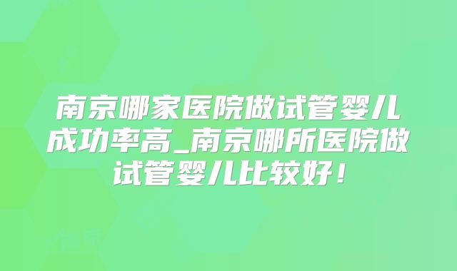 南京哪家医院做试管婴儿成功率高_南京哪所医院做试管婴儿比较好!