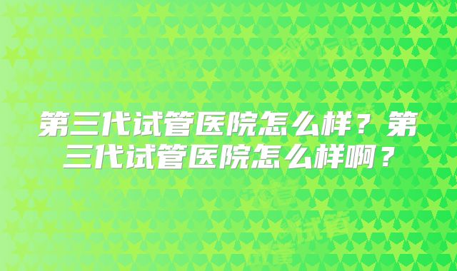 第三代试管医院怎么样?第三代试管医院怎么样啊?