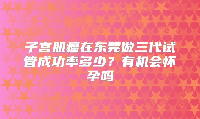 子宫肌瘤在东莞做三代试管成功率多少?有机会怀孕吗