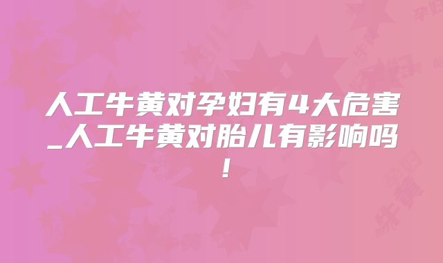 人工牛黄对孕妇有4大危害_人工牛黄对胎儿有影响吗!
