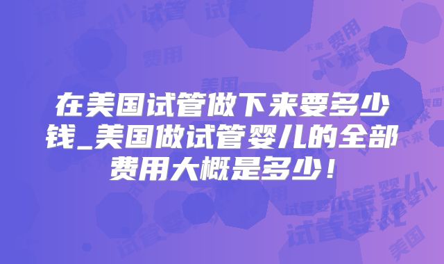 在美国试管做下来要多少钱_美国做试管婴儿的全部费用大概是多少！