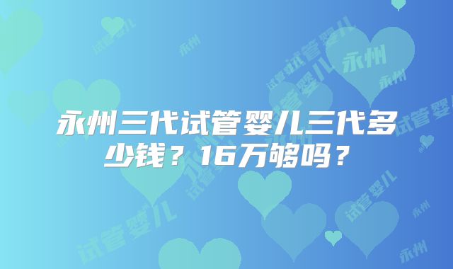永州三代试管婴儿三代多少钱?16万够吗?