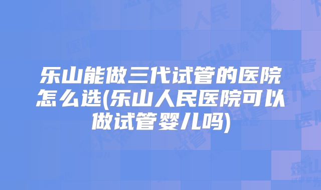 乐山能做三代试管的医院怎么选(乐山人民医院可以做试管婴儿吗)