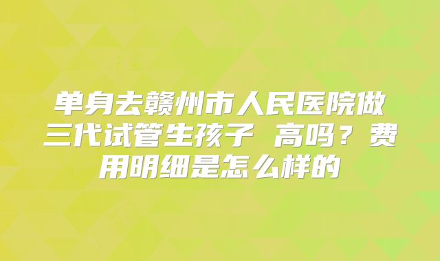 单身去赣州市人民医院做三代试管生孩子 高吗？费用明细是怎么样的