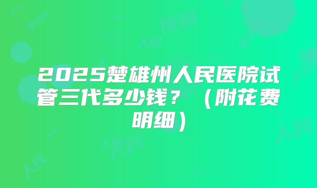2025楚雄州人民医院试管三代多少钱？（附花费明细）
