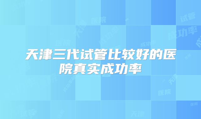天津三代试管比较好的医院真实成功率