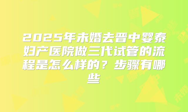 2025年未婚去晋中婴泰妇产医院做三代试管的流程是怎么样的？步骤有哪些