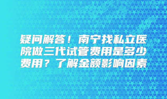 疑问解答！南宁找私立医院做三代试管费用是多少费用？了解金额影响因素