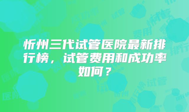 忻州三代试管医院最新排行榜，试管费用和成功率如何？