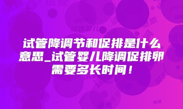 试管降调节和促排是什么意思_试管婴儿降调促排卵需要多长时间!