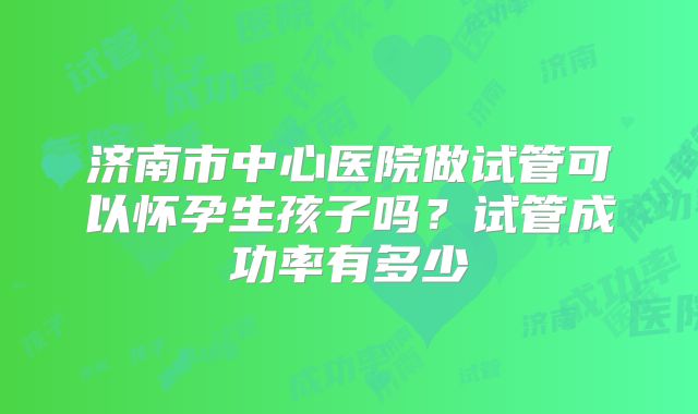济南市中心医院做试管可以怀孕生孩子吗?试管成功率有多少