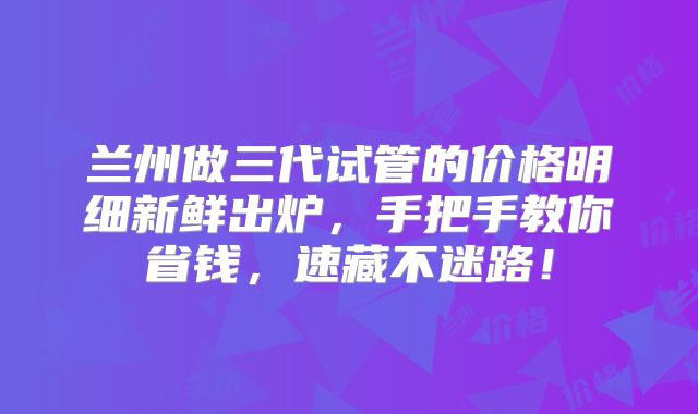 兰州做三代试管的价格明细新鲜出炉，手把手教你省钱，速藏不迷路！