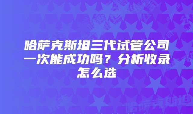 哈萨克斯坦三代试管公司一次能成功吗？分析收录怎么选