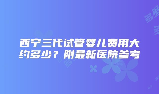 西宁三代试管婴儿费用大约多少？附最新医院参考