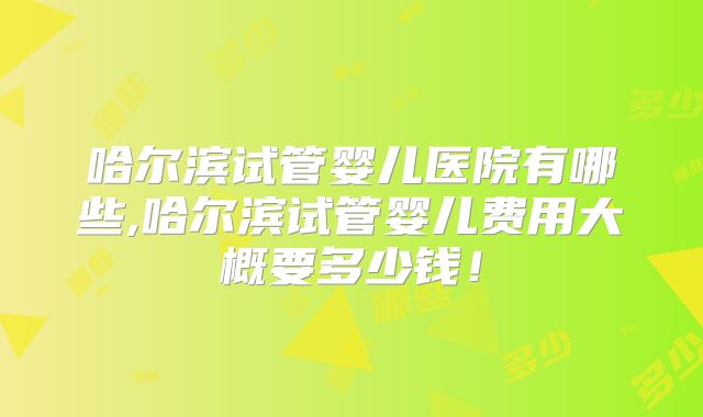 哈尔滨试管婴儿医院有哪些,哈尔滨试管婴儿费用大概要多少钱!