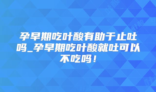 孕早期吃叶酸有助于止吐吗_孕早期吃叶酸就吐可以不吃吗！
