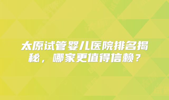 太原试管婴儿医院排名揭秘,哪家更值得信赖?