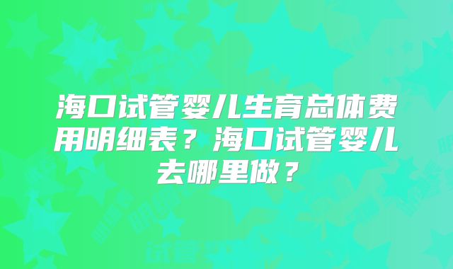 海口试管婴儿生育总体费用明细表?海口试管婴儿去哪里做?
