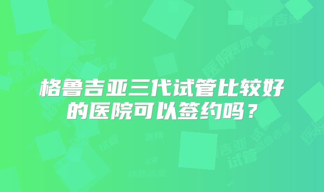 格鲁吉亚三代试管比较好的医院可以签约吗？