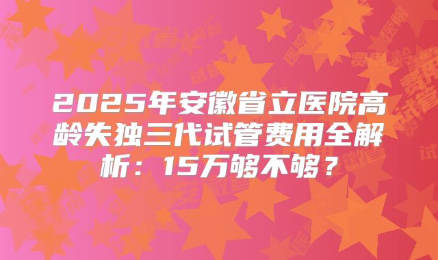 2025年安徽省立医院高龄失独三代试管费用全解析:15万够不够?