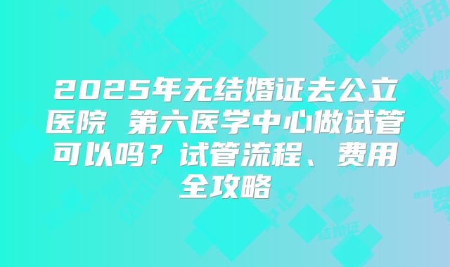 2025年无结婚证去公立医院 第六医学中心做试管可以吗?试管流程、费用全攻略