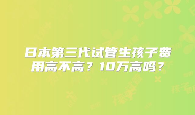 日本第三代试管生孩子费用高不高?10万高吗?
