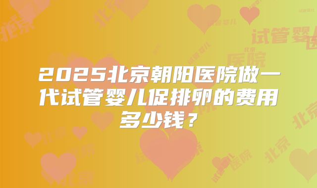 2025北京朝阳医院做一代试管婴儿促排卵的费用多少钱？