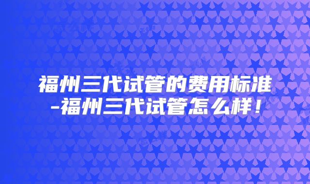 福州三代试管的费用标准-福州三代试管怎么样！