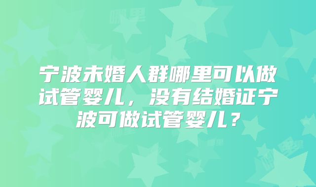 宁波未婚人群哪里可以做试管婴儿,没有结婚证宁波可做试管婴儿?