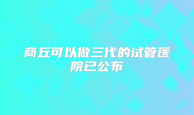 商丘可以做三代的试管医院已公布