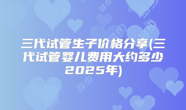 三代试管生子价格分享(三代试管婴儿费用大约多少2025年)