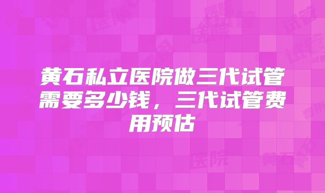 黄石私立医院做三代试管需要多少钱，三代试管费用预估