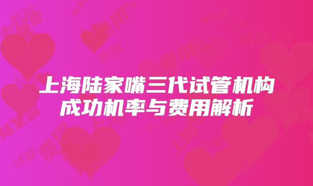 上海陆家嘴三代试管机构成功机率与费用解析