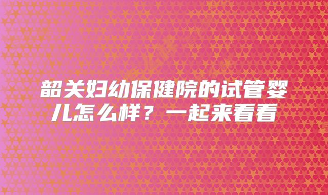 韶关妇幼保健院的试管婴儿怎么样？一起来看看