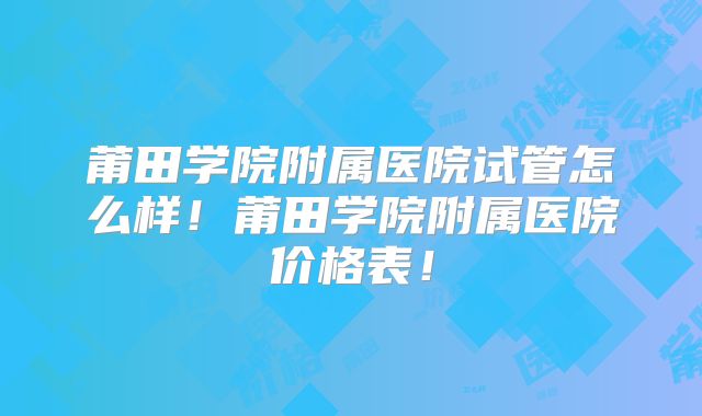 莆田学院附属医院试管怎么样！莆田学院附属医院价格表！