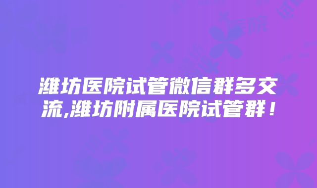 潍坊医院试管微信群多交流,潍坊附属医院试管群！