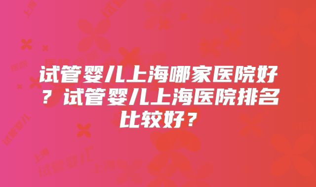 试管婴儿上海哪家医院好？试管婴儿上海医院排名比较好？
