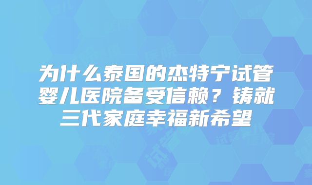 为什么泰国的杰特宁试管婴儿医院备受信赖？铸就三代家庭幸福新希望