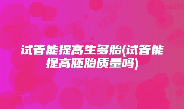 试管能提高生多胎(试管能提高胚胎质量吗)
