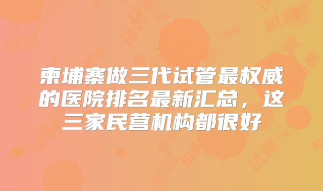 柬埔寨做三代试管最权威的医院排名最新汇总，这三家民营机构都很好