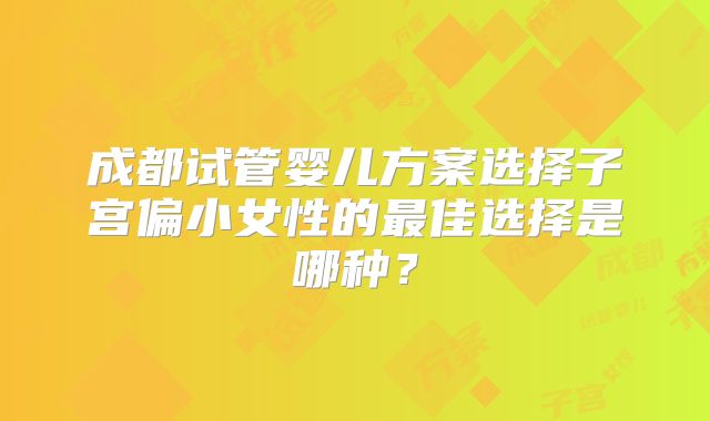 成都试管婴儿方案选择子宫偏小女性的最佳选择是哪种?